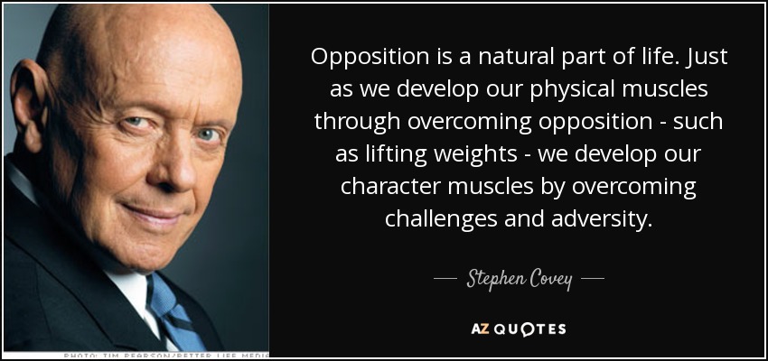 Opposition is a natural part of life. Just as we develop our physical muscles through overcoming opposition - such as lifting weights - we develop our character muscles by overcoming challenges and adversity. - Stephen Covey