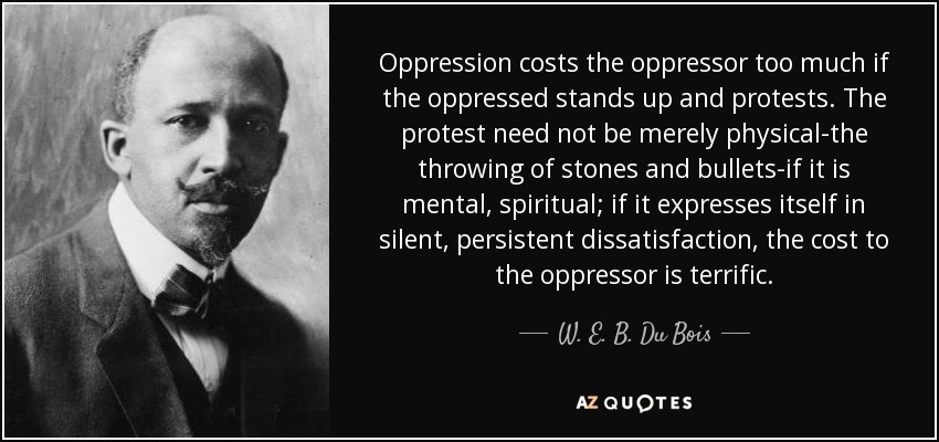 Oppression costs the oppressor too much if the oppressed stands up and protests. The protest need not be merely physical-the throwing of stones and bullets-if it is mental, spiritual; if it expresses itself in silent, persistent dissatisfaction, the cost to the oppressor is terrific. - W. E. B. Du Bois