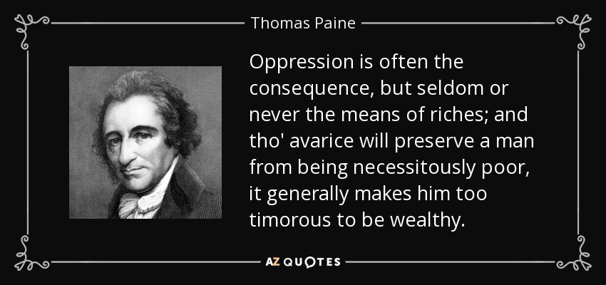 Oppression is often the consequence, but seldom or never the means of riches; and tho' avarice will preserve a man from being necessitously poor, it generally makes him too timorous to be wealthy. - Thomas Paine