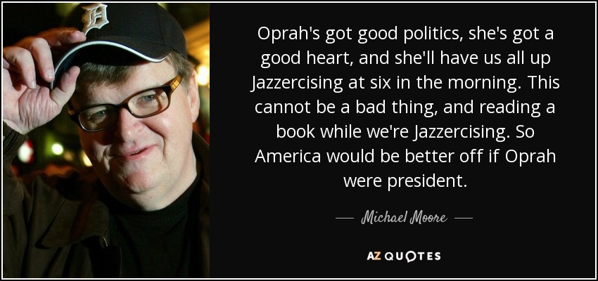 Oprah's got good politics, she's got a good heart, and she'll have us all up Jazzercising at six in the morning. This cannot be a bad thing, and reading a book while we're Jazzercising. So America would be better off if Oprah were president. - Michael Moore