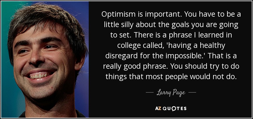 Optimism is important. You have to be a little silly about the goals you are going to set. There is a phrase I learned in college called, 'having a healthy disregard for the impossible.' That is a really good phrase. You should try to do things that most people would not do. - Larry Page