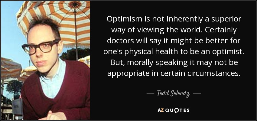 Optimism is not inherently a superior way of viewing the world. Certainly doctors will say it might be better for one's physical health to be an optimist. But, morally speaking it may not be appropriate in certain circumstances. - Todd Solondz