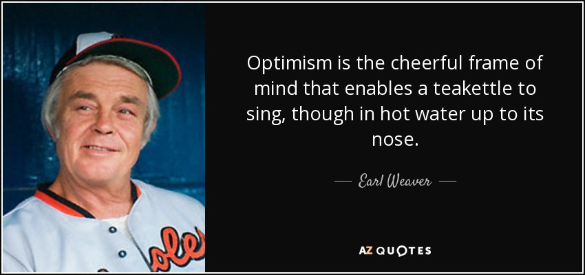 Optimism is the cheerful frame of mind that enables a teakettle to sing, though in hot water up to its nose. - Earl Weaver