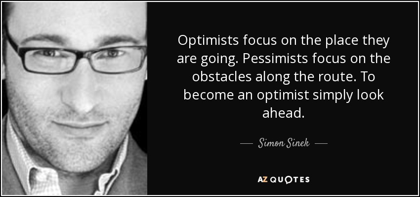 Optimists focus on the place they are going. Pessimists focus on the obstacles along the route. To become an optimist simply look ahead. - Simon Sinek