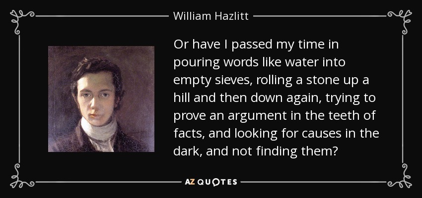 Or have I passed my time in pouring words like water into empty sieves, rolling a stone up a hill and then down again, trying to prove an argument in the teeth of facts, and looking for causes in the dark, and not finding them? - William Hazlitt