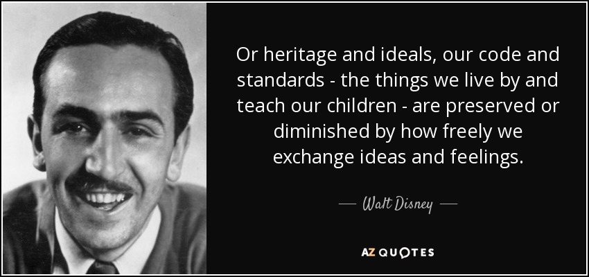 Or heritage and ideals, our code and standards - the things we live by and teach our children - are preserved or diminished by how freely we exchange ideas and feelings. - Walt Disney