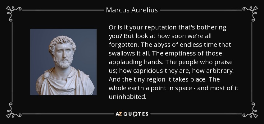 Or is it your reputation that's bothering you? But look at how soon we're all forgotten. The abyss of endless time that swallows it all. The emptiness of those applauding hands. The people who praise us; how capricious they are, how arbitrary. And the tiny region it takes place. The whole earth a point in space - and most of it uninhabited. - Marcus Aurelius