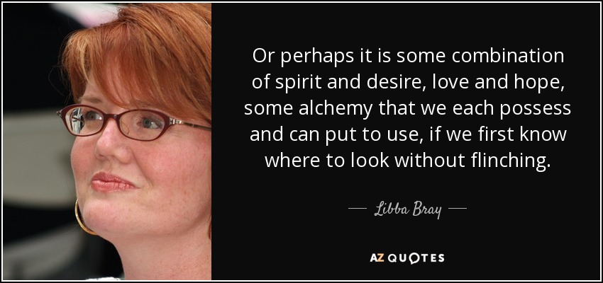 Or perhaps it is some combination of spirit and desire, love and hope, some alchemy that we each possess and can put to use, if we first know where to look without flinching. - Libba Bray