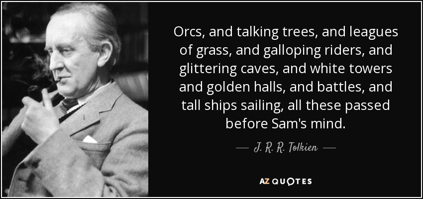 Orcs, and talking trees, and leagues of grass, and galloping riders, and glittering caves, and white towers and golden halls, and battles, and tall ships sailing, all these passed before Sam's mind. - J. R. R. Tolkien