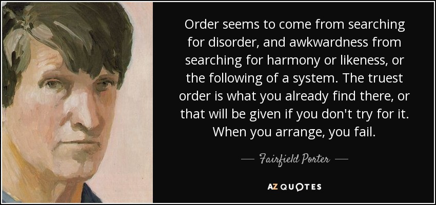 Order seems to come from searching for disorder, and awkwardness from searching for harmony or likeness, or the following of a system. The truest order is what you already find there, or that will be given if you don't try for it. When you arrange, you fail. - Fairfield Porter