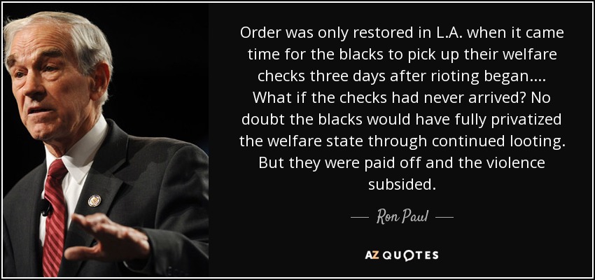 Order was only restored in L.A. when it came time for the blacks to pick up their welfare checks three days after rioting began. ... What if the checks had never arrived? No doubt the blacks would have fully privatized the welfare state through continued looting. But they were paid off and the violence subsided. - Ron Paul