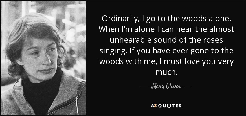 Ordinarily, I go to the woods alone. When I'm alone I can hear the almost unhearable sound of the roses singing. If you have ever gone to the woods with me, I must love you very much. - Mary Oliver