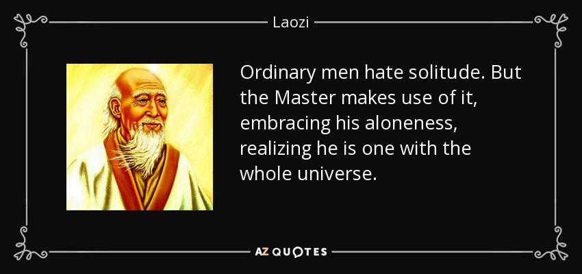 Ordinary men hate solitude. But the Master makes use of it, embracing his aloneness, realizing he is one with the whole universe. - Laozi