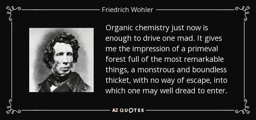 Organic chemistry just now is enough to drive one mad. It gives me the impression of a primeval forest full of the most remarkable things, a monstrous and boundless thicket, with no way of escape, into which one may well dread to enter. - Friedrich Wohler