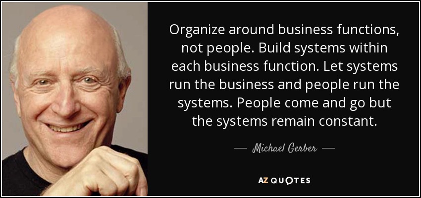 Organize around business functions, not people. Build systems within each business function. Let systems run the business and people run the systems. People come and go but the systems remain constant. - Michael Gerber