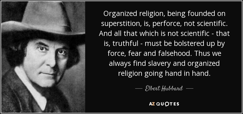 Organized religion, being founded on superstition, is, perforce, not scientific. And all that which is not scientific - that is, truthful - must be bolstered up by force, fear and falsehood. Thus we always find slavery and organized religion going hand in hand. - Elbert Hubbard