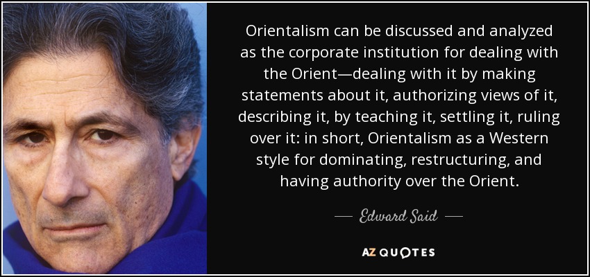 Orientalism can be discussed and analyzed as the corporate institution for dealing with the Orient—dealing with it by making statements about it, authorizing views of it, describing it, by teaching it, settling it, ruling over it: in short, Orientalism as a Western style for dominating, restructuring, and having authority over the Orient. - Edward Said