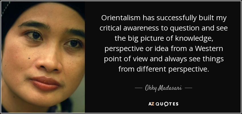 Orientalism has successfully built my critical awareness to question and see the big picture of knowledge, perspective or idea from a Western point of view and always see things from different perspective. - Okky Madasari