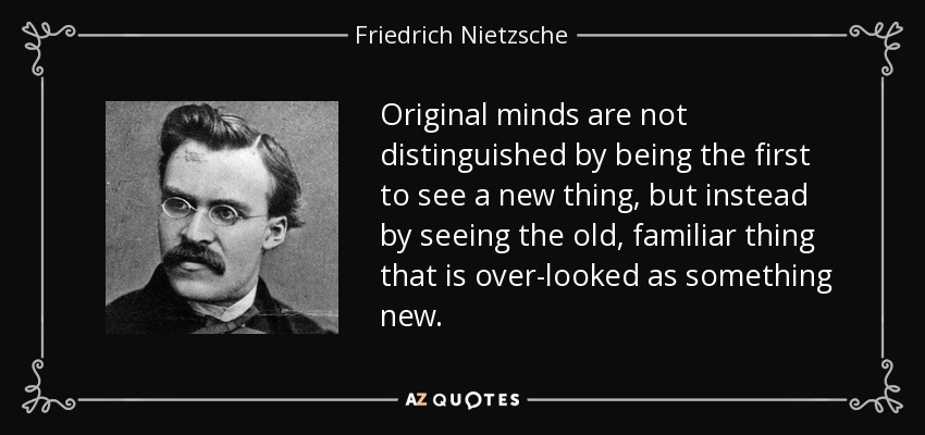 Original minds are not distinguished by being the first to see a new thing, but instead by seeing the old, familiar thing that is over-looked as something new. - Friedrich Nietzsche