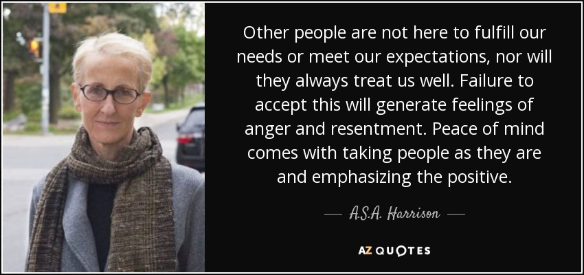 Other people are not here to fulfill our needs or meet our expectations, nor will they always treat us well. Failure to accept this will generate feelings of anger and resentment. Peace of mind comes with taking people as they are and emphasizing the positive. - A.S.A. Harrison