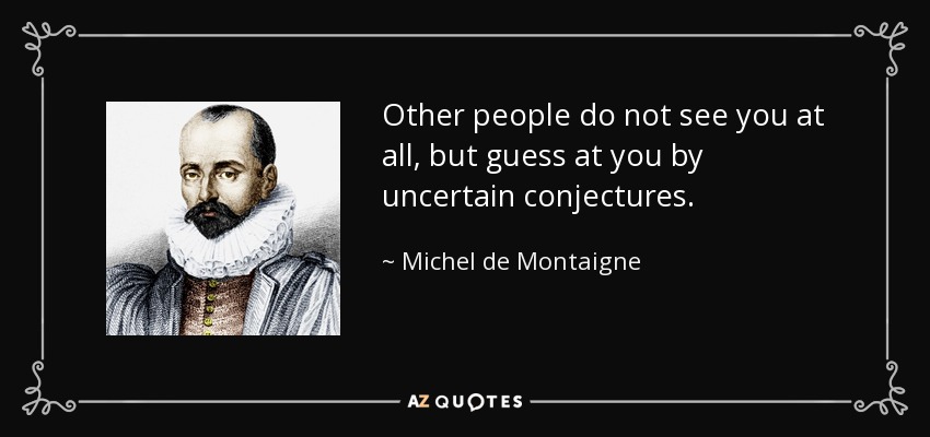 Other people do not see you at all, but guess at you by uncertain conjectures. - Michel de Montaigne