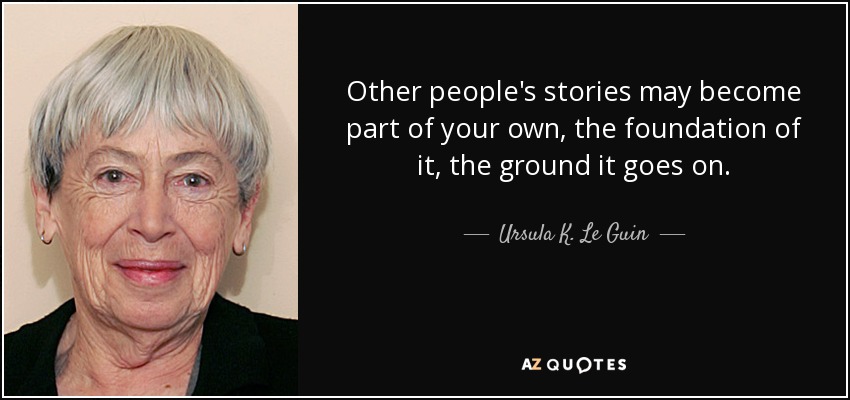 Other people's stories may become part of your own, the foundation of it, the ground it goes on. - Ursula K. Le Guin