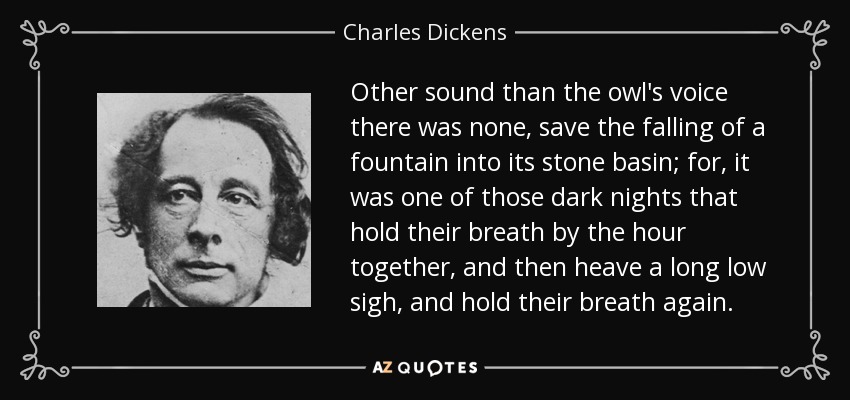 Other sound than the owl's voice there was none, save the falling of a fountain into its stone basin; for, it was one of those dark nights that hold their breath by the hour together, and then heave a long low sigh, and hold their breath again. - Charles Dickens