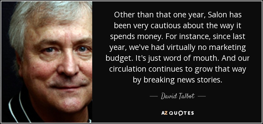Other than that one year, Salon has been very cautious about the way it spends money. For instance, since last year, we've had virtually no marketing budget. It's just word of mouth. And our circulation continues to grow that way by breaking news stories. - David Talbot