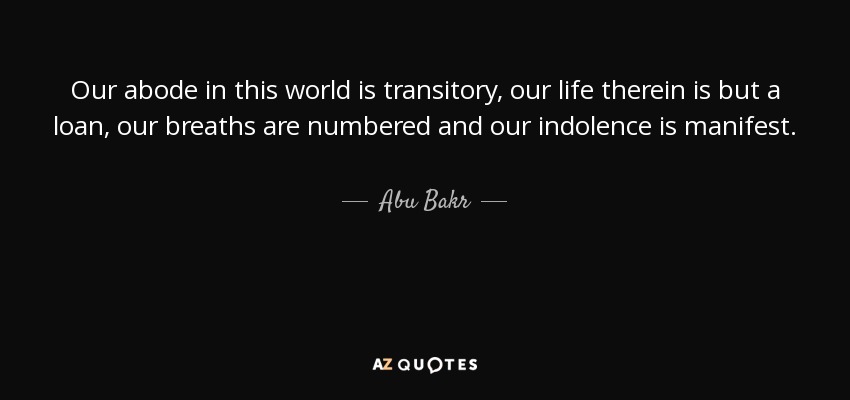 Our abode in this world is transitory, our life therein is but a loan, our breaths are numbered and our indolence is manifest. - Abu Bakr