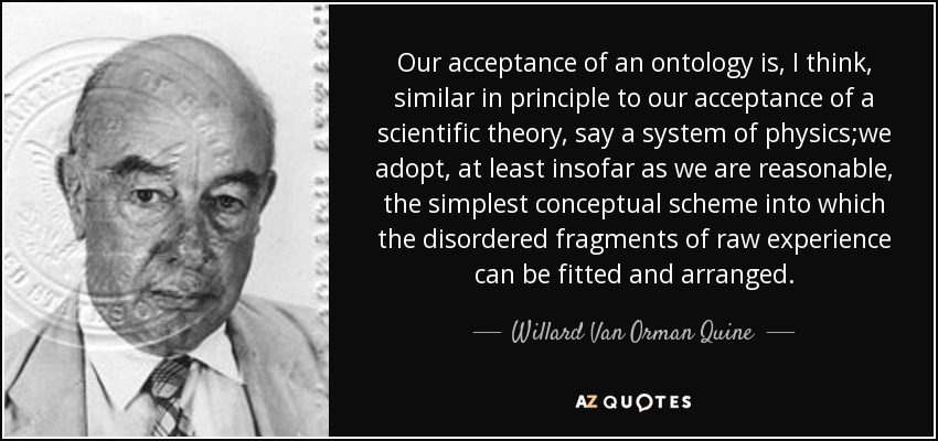 Our acceptance of an ontology is, I think, similar in principle to our acceptance of a scientific theory, say a system of physics;we adopt, at least insofar as we are reasonable, the simplest conceptual scheme into which the disordered fragments of raw experience can be fitted and arranged. - Willard Van Orman Quine