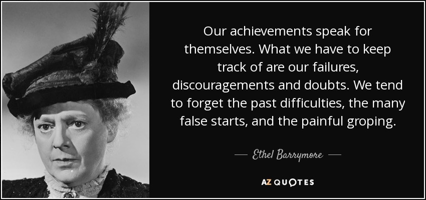 Our achievements speak for themselves. What we have to keep track of are our failures, discouragements and doubts. We tend to forget the past difficulties, the many false starts, and the painful groping. - Ethel Barrymore