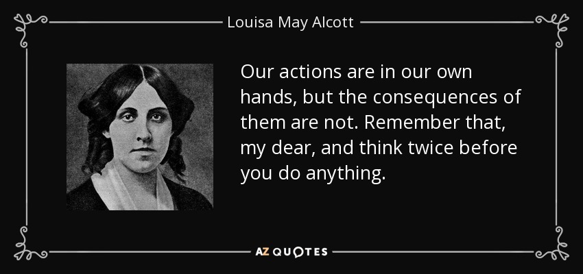 Our actions are in our own hands, but the consequences of them are not. Remember that, my dear, and think twice before you do anything. - Louisa May Alcott