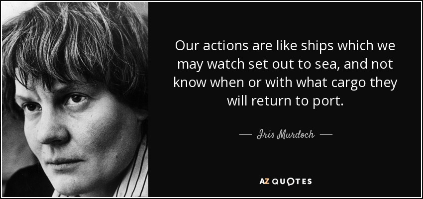 Our actions are like ships which we may watch set out to sea, and not know when or with what cargo they will return to port. - Iris Murdoch