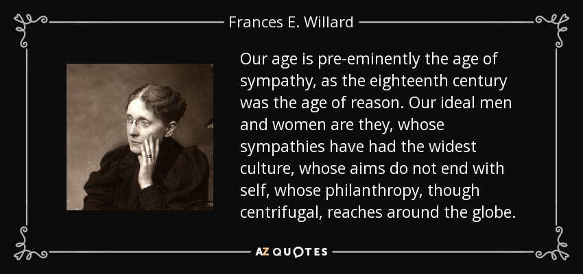 Our age is pre-eminently the age of sympathy, as the eighteenth century was the age of reason. Our ideal men and women are they, whose sympathies have had the widest culture, whose aims do not end with self, whose philanthropy, though centrifugal, reaches around the globe. - Frances E. Willard