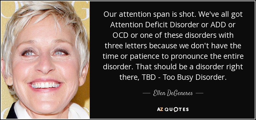 Our attention span is shot. We've all got Attention Deficit Disorder or ADD or OCD or one of these disorders with three letters because we don't have the time or patience to pronounce the entire disorder. That should be a disorder right there, TBD - Too Busy Disorder. - Ellen DeGeneres