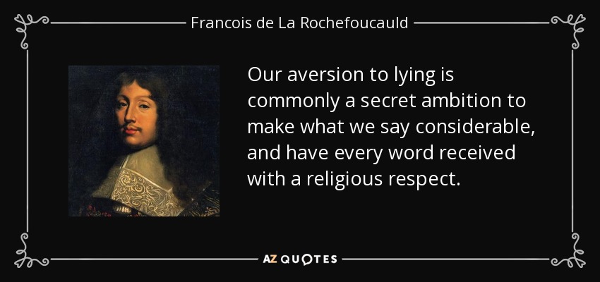 Our aversion to lying is commonly a secret ambition to make what we say considerable, and have every word received with a religious respect. - Francois de La Rochefoucauld