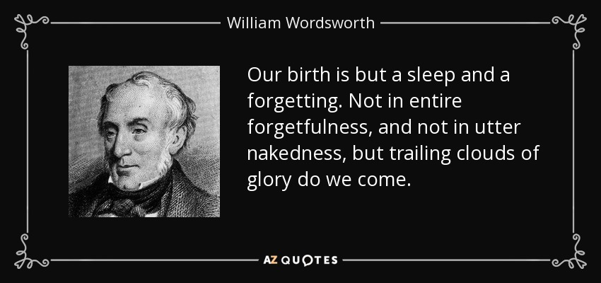 Our birth is but a sleep and a forgetting. Not in entire forgetfulness, and not in utter nakedness, but trailing clouds of glory do we come. - William Wordsworth