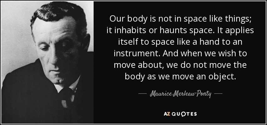 Our body is not in space like things; it inhabits or haunts space. It applies itself to space like a hand to an instrument. And when we wish to move about, we do not move the body as we move an object. - Maurice Merleau-Ponty