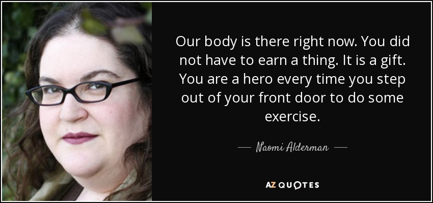 Our body is there right now. You did not have to earn a thing. It is a gift. You are a hero every time you step out of your front door to do some exercise. - Naomi Alderman