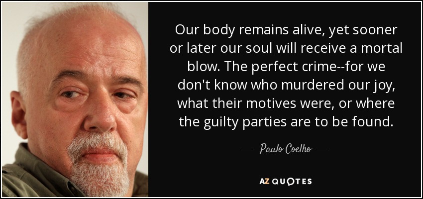 Our body remains alive, yet sooner or later our soul will receive a mortal blow. The perfect crime--for we don't know who murdered our joy, what their motives were, or where the guilty parties are to be found. - Paulo Coelho