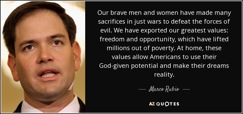 Our brave men and women have made many sacrifices in just wars to defeat the forces of evil. We have exported our greatest values: freedom and opportunity, which have lifted millions out of poverty. At home, these values allow Americans to use their God-given potential and make their dreams reality. - Marco Rubio