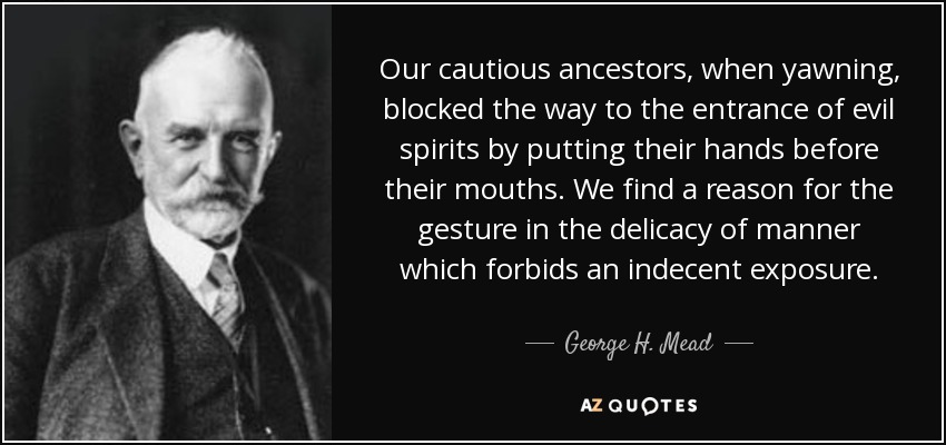 Our cautious ancestors, when yawning, blocked the way to the entrance of evil spirits by putting their hands before their mouths. We find a reason for the gesture in the delicacy of manner which forbids an indecent exposure. - George H. Mead