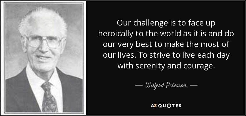 Our challenge is to face up heroically to the world as it is and do our very best to make the most of our lives. To strive to live each day with serenity and courage. - Wilferd Peterson