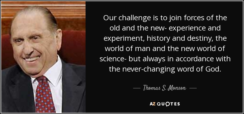 Our challenge is to join forces of the old and the new- experience and experiment, history and destiny, the world of man and the new world of science- but always in accordance with the never-changing word of God. - Thomas S. Monson