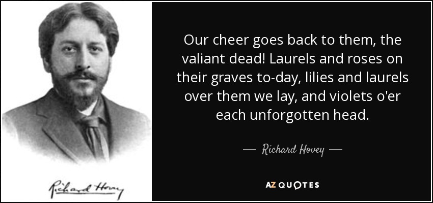Our cheer goes back to them, the valiant dead! Laurels and roses on their graves to-day, lilies and laurels over them we lay, and violets o'er each unforgotten head. - Richard Hovey