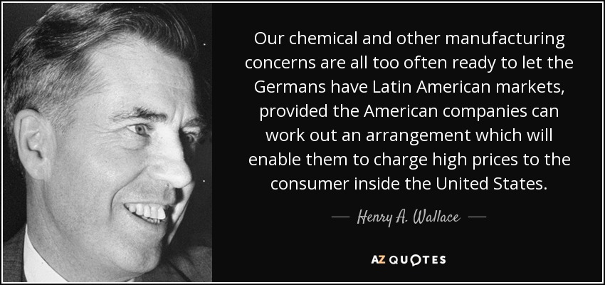Our chemical and other manufacturing concerns are all too often ready to let the Germans have Latin American markets, provided the American companies can work out an arrangement which will enable them to charge high prices to the consumer inside the United States. - Henry A. Wallace
