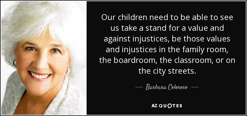 Our children need to be able to see us take a stand for a value and against injustices, be those values and injustices in the family room, the boardroom, the classroom, or on the city streets. - Barbara Coloroso