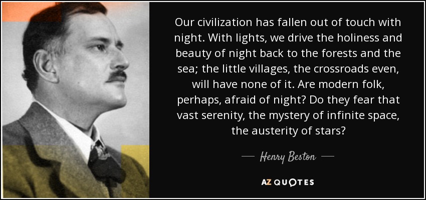 Our civilization has fallen out of touch with night. With lights, we drive the holiness and beauty of night back to the forests and the sea; the little villages, the crossroads even, will have none of it. Are modern folk, perhaps, afraid of night? Do they fear that vast serenity, the mystery of infinite space, the austerity of stars? - Henry Beston
