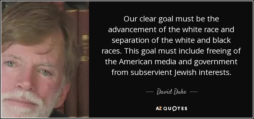 Our clear goal must be the advancement of the white race and separation of the white and black races. This goal must include freeing of the American media and government from subservient Jewish interests. - David Duke