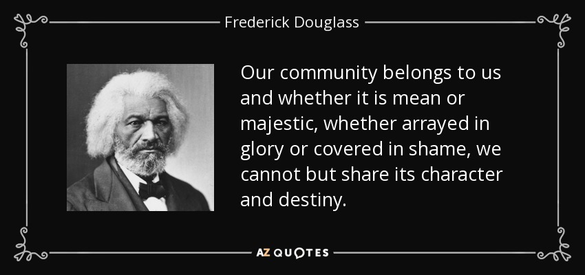 Our community belongs to us and whether it is mean or majestic, whether arrayed in glory or covered in shame, we cannot but share its character and destiny. - Frederick Douglass